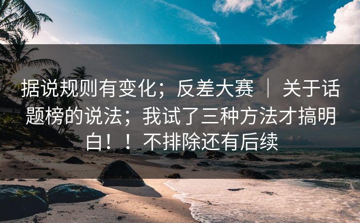 据说规则有变化；反差大赛 ｜ 关于话题榜的说法；我试了三种方法才搞明白！！不排除还有后续