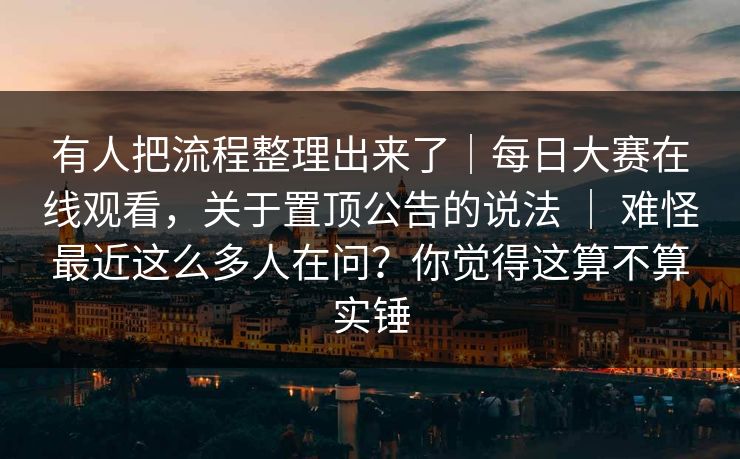 有人把流程整理出来了｜每日大赛在线观看，关于置顶公告的说法 ｜ 难怪最近这么多人在问？你觉得这算不算实锤