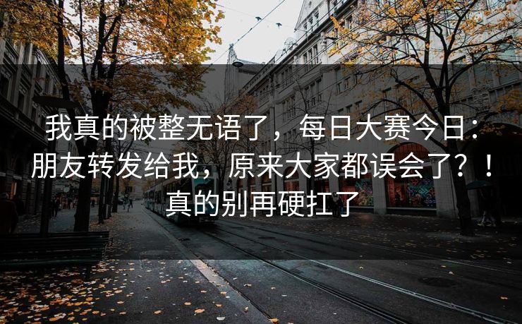 我真的被整无语了，每日大赛今日：朋友转发给我，原来大家都误会了？！真的别再硬扛了