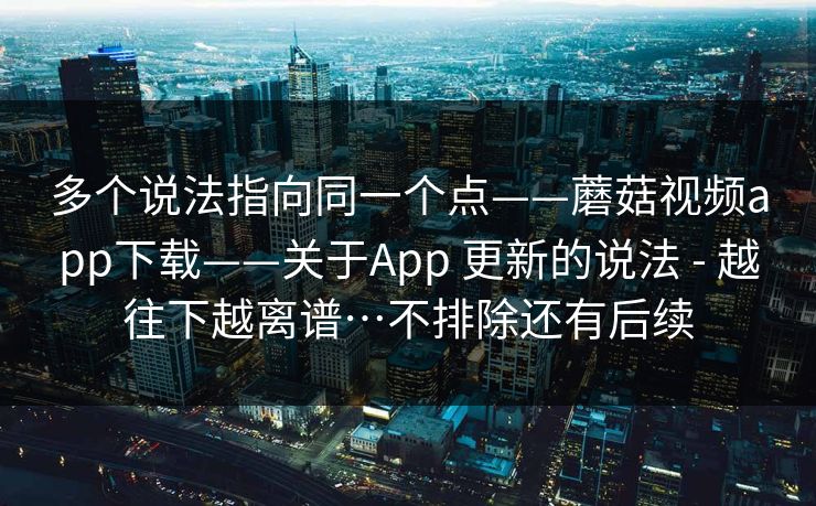 多个说法指向同一个点——蘑菇视频app下载——关于App 更新的说法 - 越往下越离谱…不排除还有后续