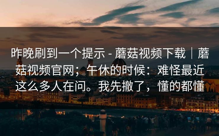 昨晚刷到一个提示 - 蘑菇视频下载｜蘑菇视频官网；午休的时候：难怪最近这么多人在问。我先撤了，懂的都懂
