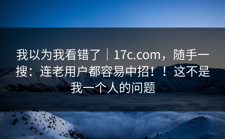我以为我看错了｜17c.com，随手一搜：连老用户都容易中招！！这不是我一个人的问题
