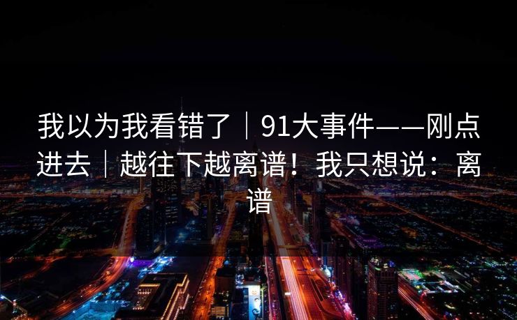 我以为我看错了｜91大事件——刚点进去｜越往下越离谱！我只想说：离谱