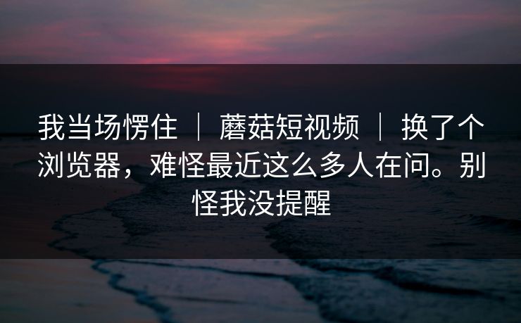 我当场愣住 | 蘑菇短视频 | 换了个浏览器,难怪最近这么多人在问。别怪我没提醒 我当场愣住 | 蘑菇短视频 | 换了个浏览器,难怪最近这么多人在问。别怪我没提醒