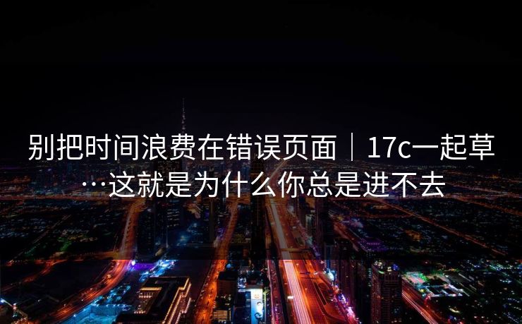 别把时间浪费在错误页面|17c一起草…这就是为什么你总是进不去 别把时间浪费在错误页面|17c一起草…这就是为什么你总是进不去