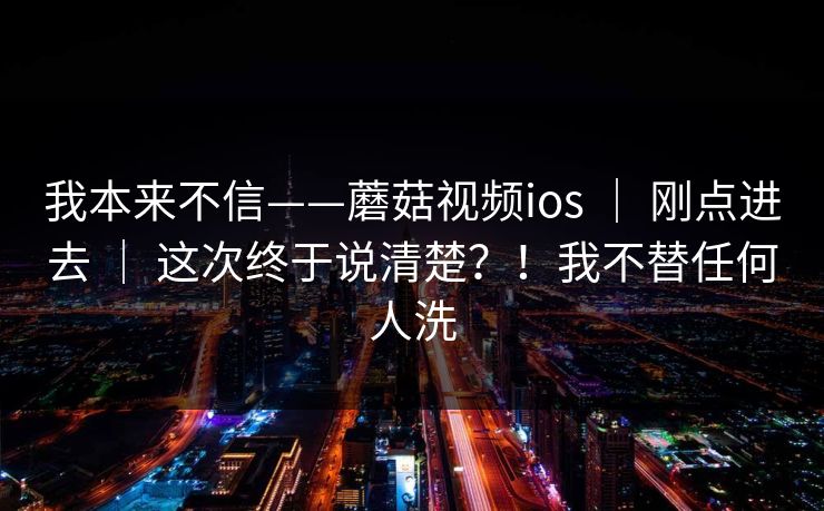 我本来不信——蘑菇视频ios ｜ 刚点进去 ｜ 这次终于说清楚？！我不替任何人洗