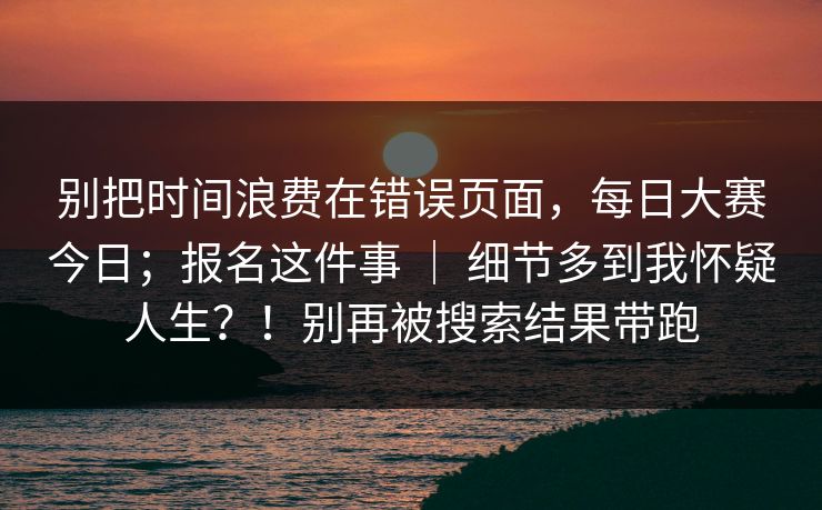 别把时间浪费在错误页面，每日大赛今日；报名这件事 ｜ 细节多到我怀疑人生？！别再被搜索结果带跑