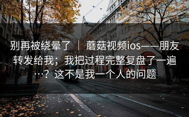 别再被绕晕了 ｜ 蘑菇视频ios——朋友转发给我；我把过程完整复盘了一遍…？这不是我一个人的问题