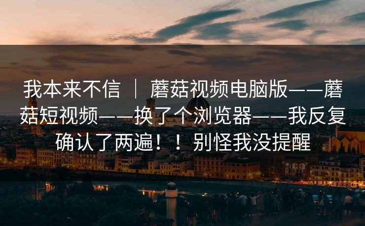 我本来不信 ｜ 蘑菇视频电脑版——蘑菇短视频——换了个浏览器——我反复确认了两遍！！别怪我没提醒