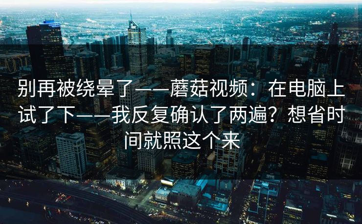 别再被绕晕了——蘑菇视频：在电脑上试了下——我反复确认了两遍？想省时间就照这个来