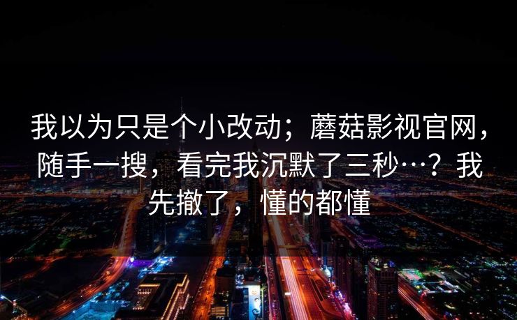 我以为只是个小改动；蘑菇影视官网，随手一搜，看完我沉默了三秒…？我先撤了，懂的都懂