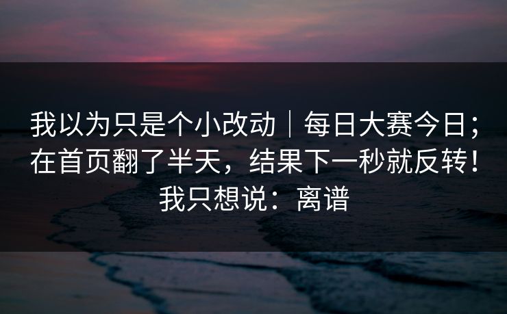 我以为只是个小改动｜每日大赛今日；在首页翻了半天，结果下一秒就反转！我只想说：离谱