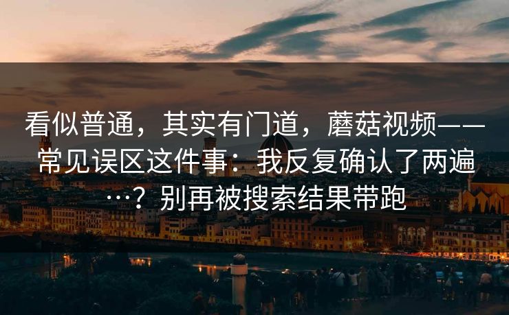 看似普通，其实有门道，蘑菇视频——常见误区这件事：我反复确认了两遍…？别再被搜索结果带跑