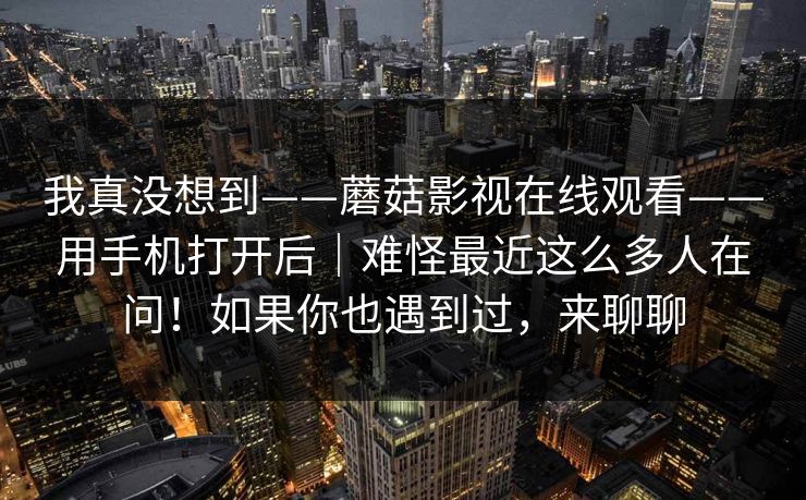 我真没想到——蘑菇影视在线观看——用手机打开后｜难怪最近这么多人在问！如果你也遇到过，来聊聊