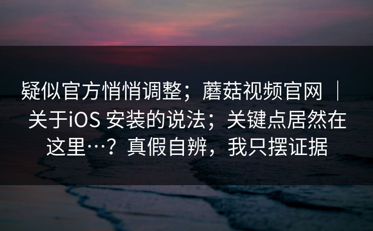 疑似官方悄悄调整；蘑菇视频官网 ｜ 关于iOS 安装的说法；关键点居然在这里…？真假自辨，我只摆证据