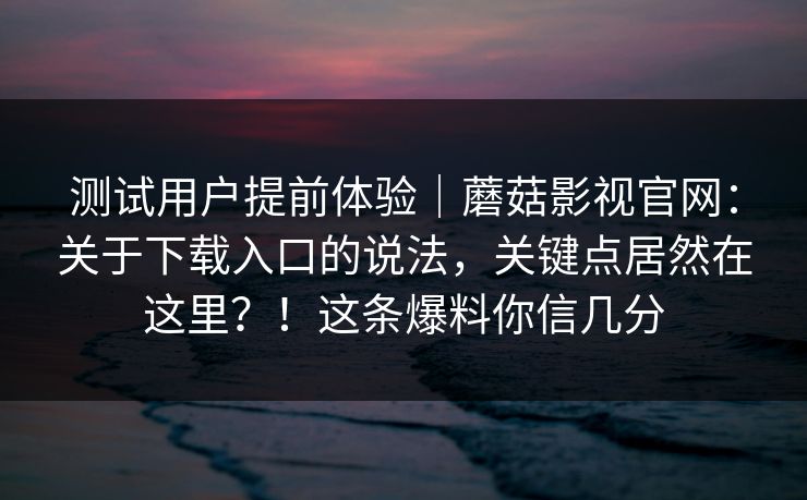 测试用户提前体验|蘑菇影视官网:关于下载入口的说法,关键点居然在这里?!这条爆料你信几分 测试用户提前体验|蘑菇影视官网:关于下载入口的说法,关键点居然在这里?!这条爆料你信几分