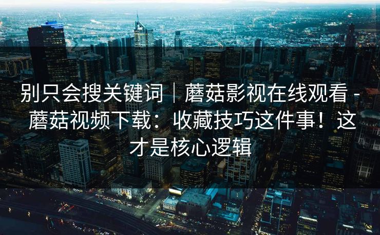 别只会搜关键词｜蘑菇影视在线观看 - 蘑菇视频下载：收藏技巧这件事！这才是核心逻辑