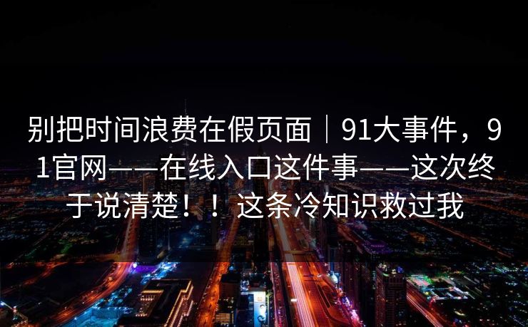 别把时间浪费在假页面｜91大事件，91官网——在线入口这件事——这次终于说清楚！！这条冷知识救过我
