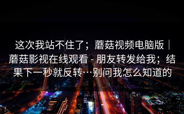 这次我站不住了；蘑菇视频电脑版｜蘑菇影视在线观看 - 朋友转发给我；结果下一秒就反转…别问我怎么知道的