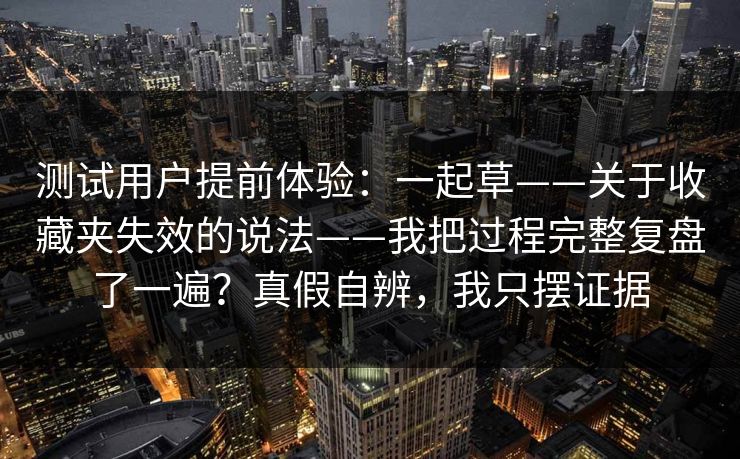 测试用户提前体验：一起草——关于收藏夹失效的说法——我把过程完整复盘了一遍？真假自辨，我只摆证据