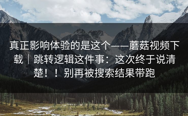 真正影响体验的是这个——蘑菇视频下载|跳转逻辑这件事:这次终于说清楚!!别再被搜索结果带跑 真正影响体验的是这个——蘑菇视频下载|跳转逻辑这件事:这次终于说清楚!!别再被搜索结果带跑