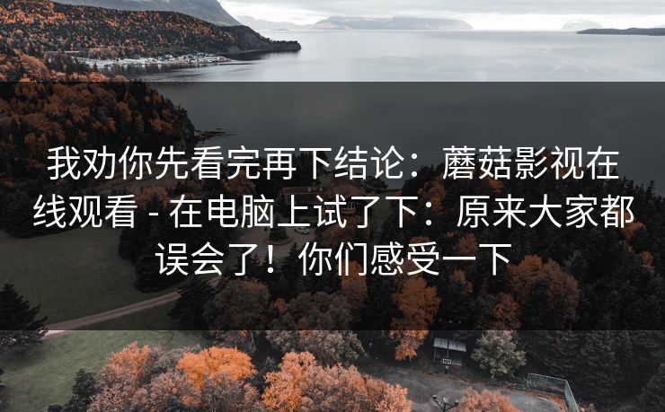 我劝你先看完再下结论:蘑菇影视在线观看 - 在电脑上试了下:原来大家都误会了!你们感受一下 我劝你先看完再下结论:蘑菇影视在线观看 - 在电脑上试了下:原来大家都误会了!你们感受一下