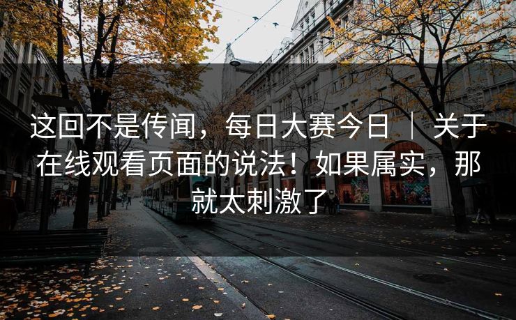 这回不是传闻,每日大赛今日 | 关于在线观看页面的说法!如果属实,那就太刺激了 这回不是传闻,每日大赛今日 | 关于在线观看页面的说法!如果属实,那就太刺激了