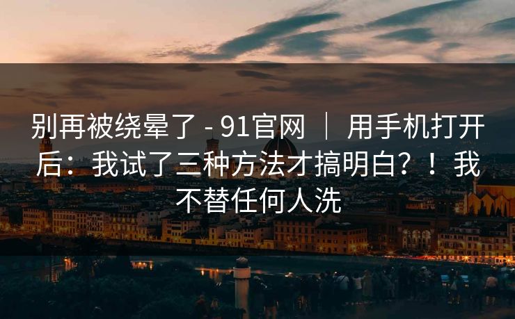别再被绕晕了 - 91官网 | 用手机打开后:我试了三种方法才搞明白?!我不替任何人洗 别再被绕晕了 - 91官网 | 用手机打开后:我试了三种方法才搞明白?!我不替任何人洗