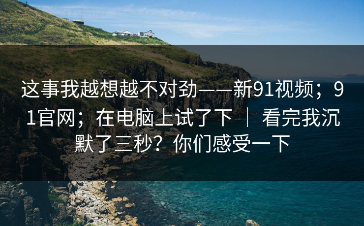这事我越想越不对劲——新91视频；91官网；在电脑上试了下 ｜ 看完我沉默了三秒？你们感受一下