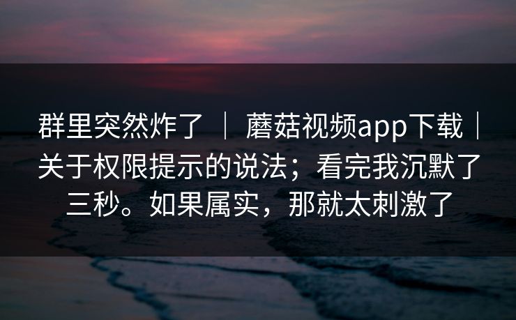 群里突然炸了 ｜ 蘑菇视频app下载｜关于权限提示的说法；看完我沉默了三秒。如果属实，那就太刺激了