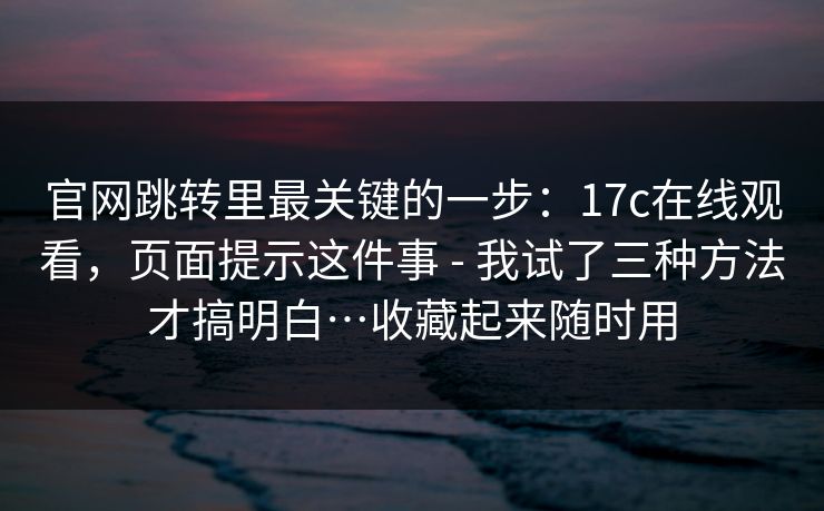 官网跳转里最关键的一步：17c在线观看，页面提示这件事 - 我试了三种方法才搞明白…收藏起来随时用