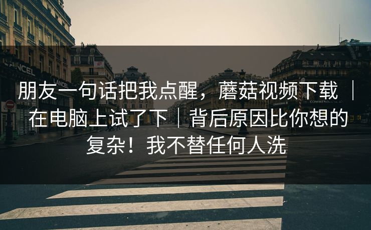 朋友一句话把我点醒，蘑菇视频下载 ｜ 在电脑上试了下｜背后原因比你想的复杂！我不替任何人洗