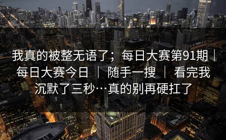 我真的被整无语了;每日大赛第91期|每日大赛今日 | 随手一搜 | 看完我沉默了三秒…真的别再硬扛了 我真的被整无语了;每日大赛第91期|每日大赛今日 | 随手一搜 | 看完我沉默了三秒…真的别再硬扛了