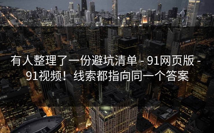 有人整理了一份避坑清单 - 91网页版 - 91视频！线索都指向同一个答案