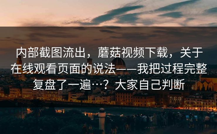 内部截图流出，蘑菇视频下载，关于在线观看页面的说法——我把过程完整复盘了一遍…？大家自己判断