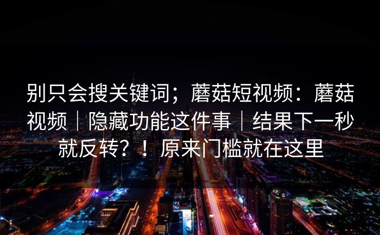 别只会搜关键词；蘑菇短视频：蘑菇视频｜隐藏功能这件事｜结果下一秒就反转？！原来门槛就在这里
