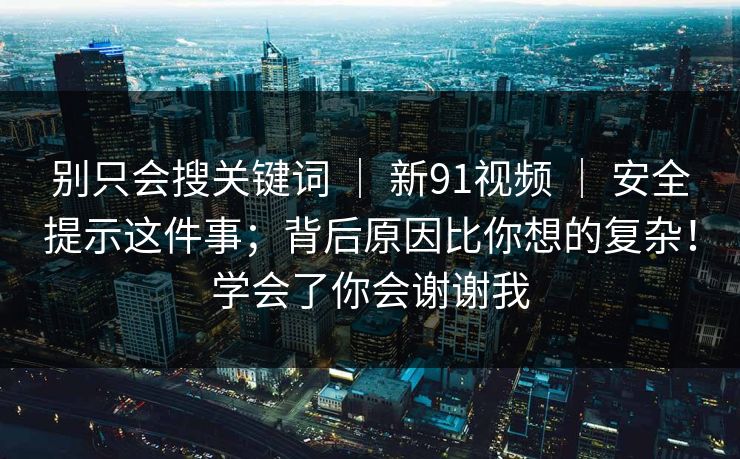 别只会搜关键词 ｜ 新91视频 ｜ 安全提示这件事；背后原因比你想的复杂！学会了你会谢谢我