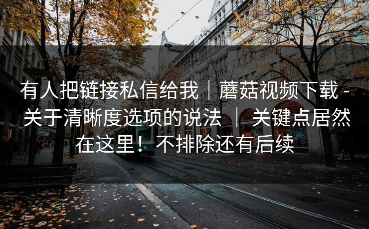 有人把链接私信给我｜蘑菇视频下载 - 关于清晰度选项的说法 ｜ 关键点居然在这里！不排除还有后续