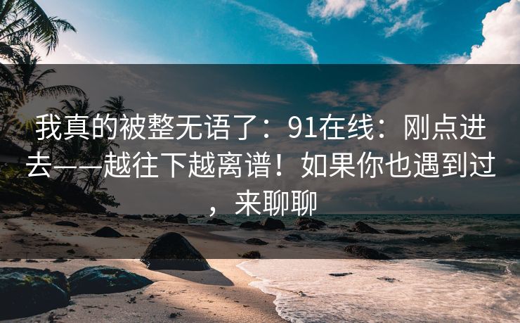 我真的被整无语了：91在线：刚点进去——越往下越离谱！如果你也遇到过，来聊聊