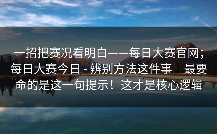 一招把赛况看明白——每日大赛官网；每日大赛今日 - 辨别方法这件事｜最要命的是这一句提示！这才是核心逻辑