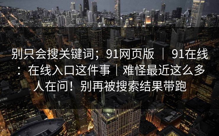 别只会搜关键词;91网页版 | 91在线:在线入口这件事|难怪最近这么多人在问!别再被搜索结果带跑 别只会搜关键词;91网页版 | 91在线:在线入口这件事|难怪最近这么多人在问!别再被搜索结果带跑