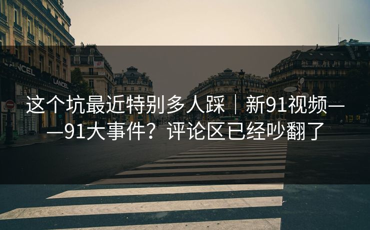 这个坑最近特别多人踩｜新91视频——91大事件？评论区已经吵翻了
