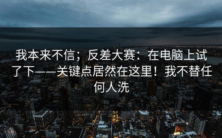我本来不信;反差大赛:在电脑上试了下——关键点居然在这里!我不替任何人洗 我本来不信;反差大赛:在电脑上试了下——关键点居然在这里!我不替任何人洗