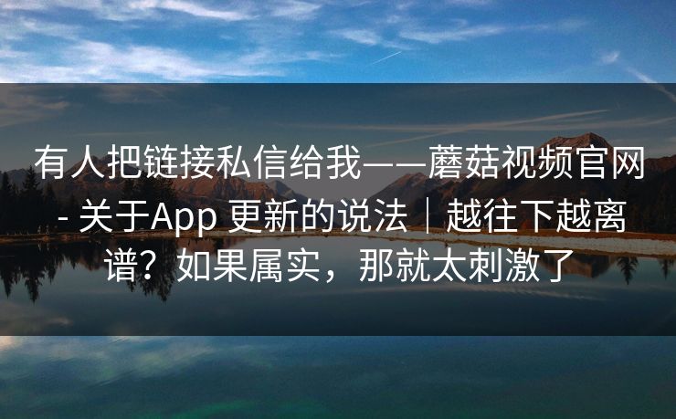 有人把链接私信给我——蘑菇视频官网 - 关于App 更新的说法｜越往下越离谱？如果属实，那就太刺激了