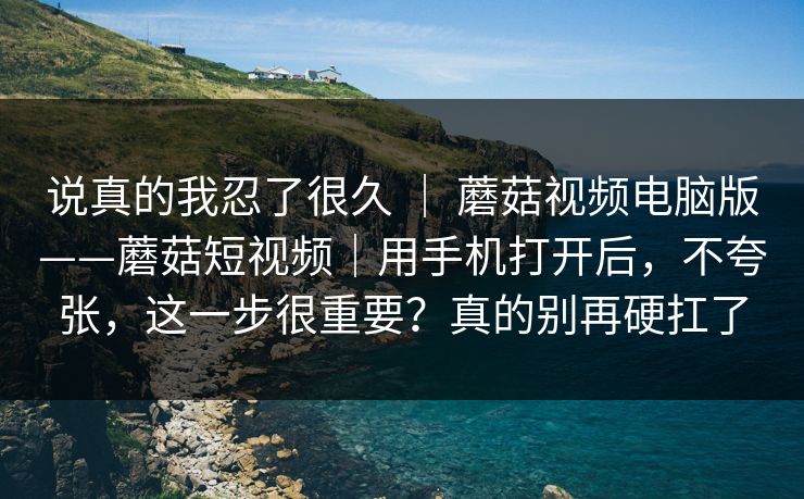 说真的我忍了很久 | 蘑菇视频电脑版——蘑菇短视频|用手机打开后,不夸张,这一步很重要?真的别再硬扛了 说真的我忍了很久 | 蘑菇视频电脑版——蘑菇短视频|用手机打开后,不夸张,这一步很重要?真的别再硬扛了