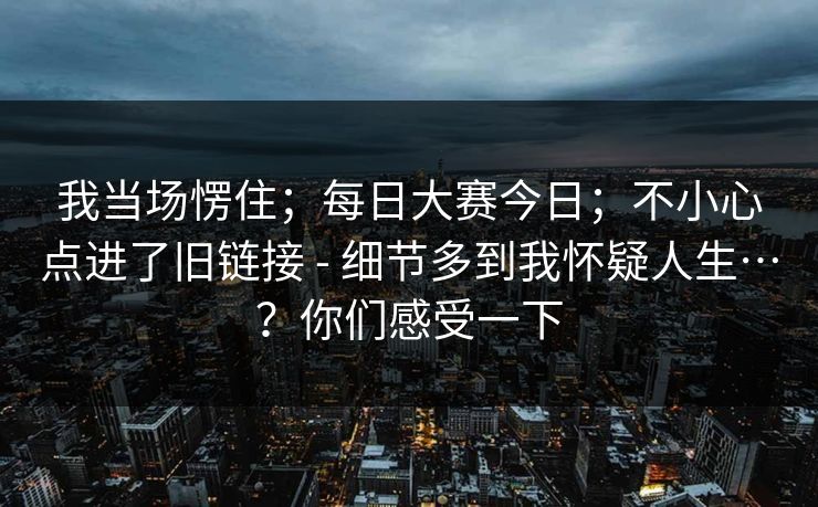 我当场愣住;每日大赛今日;不小心点进了旧链接 - 细节多到我怀疑人生…?你们感受一下 我当场愣住;每日大赛今日;不小心点进了旧链接 - 细节多到我怀疑人生…?你们感受一下
