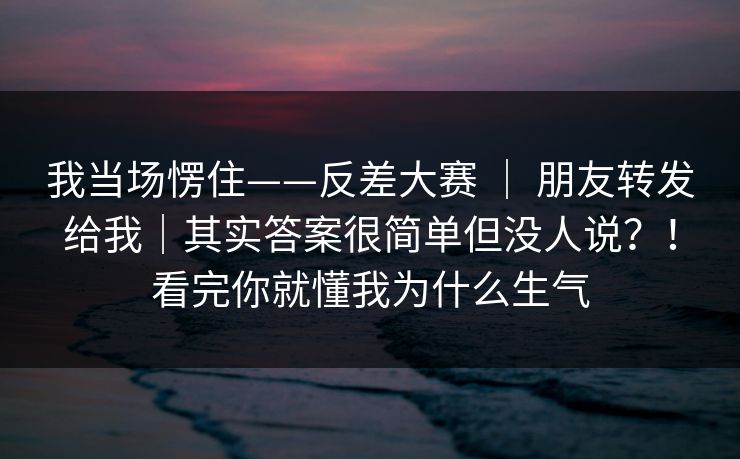 我当场愣住——反差大赛 ｜ 朋友转发给我｜其实答案很简单但没人说？！看完你就懂我为什么生气