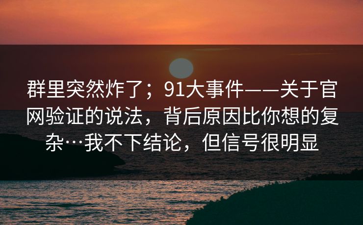 群里突然炸了;91大事件——关于官网验证的说法,背后原因比你想的复杂…我不下结论,但信号很明显 群里突然炸了;91大事件——关于官网验证的说法,背后原因比你想的复杂…我不下结论,但信号很明显