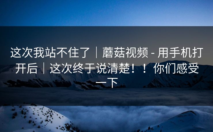 这次我站不住了｜蘑菇视频 - 用手机打开后｜这次终于说清楚！！你们感受一下