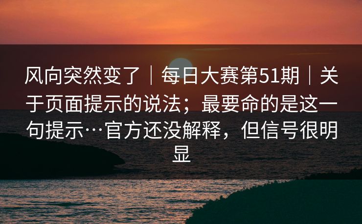 风向突然变了|每日大赛第51期|关于页面提示的说法;最要命的是这一句提示…官方还没解释,但信号很明显 风向突然变了|每日大赛第51期|关于页面提示的说法;最要命的是这一句提示…官方还没解释,但信号很明显